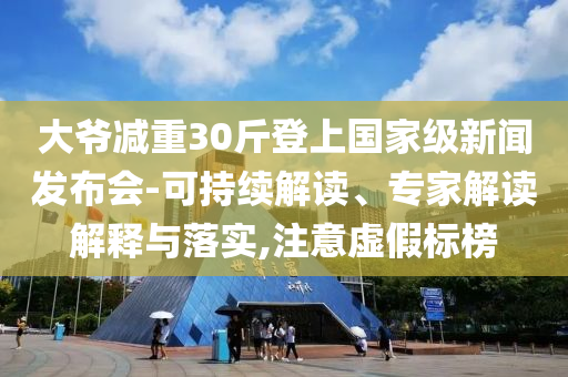 大爺減重30斤登上國家級新聞發(fā)布會-可持續(xù)解讀、專家解讀解釋與落實,注意虛假標(biāo)榜