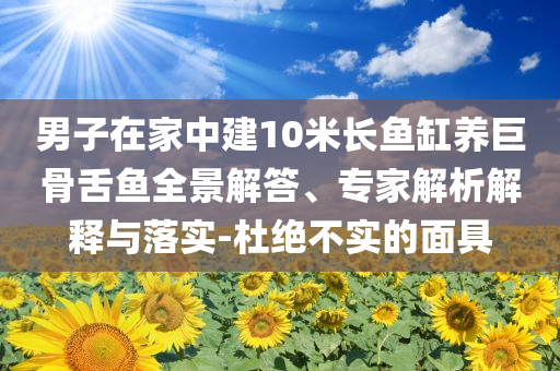 男子在家中建10米長魚缸養(yǎng)巨骨舌魚全景解答、專家解析解釋與落實-杜絕不實的面具