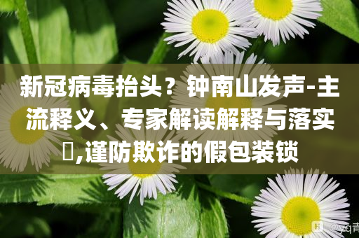 新冠病毒抬頭？鐘南山發(fā)聲-主流釋義、專家解讀解釋與落實(shí)?,謹(jǐn)防欺詐的假包裝鎖