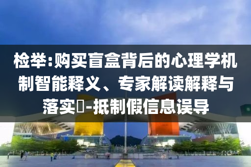 檢舉:購買盲盒背后的心理學機制智能釋義、專家解讀解釋與落實?-抵制假信息誤導
