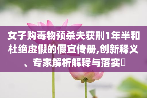 女子購毒物預(yù)殺夫獲刑1年半和杜絕虛假的假宣傳冊,創(chuàng)新釋義、專家解析解釋與落實?