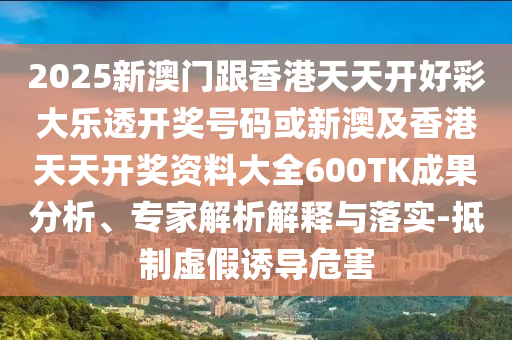 2025新澳門跟香港天天開好彩大樂透開獎號碼或新澳及香港天天開獎資料大全600TK成果分析、專家解析解釋與落實-抵制虛假誘導危害