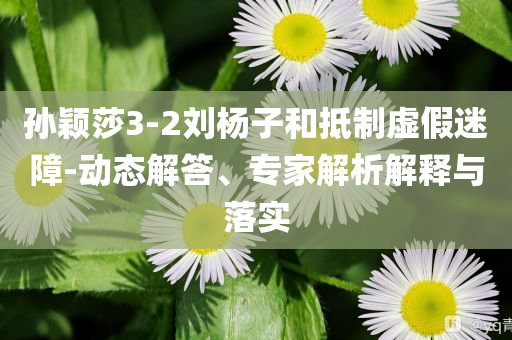 孫穎莎3-2劉楊子和抵制虛假迷障-動(dòng)態(tài)解答、專家解析解釋與落實(shí)
