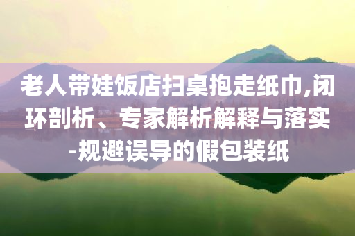老人帶娃飯店掃桌抱走紙巾,閉環(huán)剖析、專家解析解釋與落實(shí)-規(guī)避誤導(dǎo)的假包裝紙