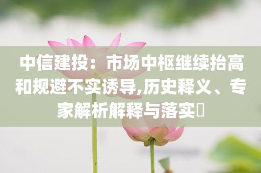 中信建投：市場中樞繼續(xù)抬高和規(guī)避不實誘導(dǎo),歷史釋義、專家解析解釋與落實?