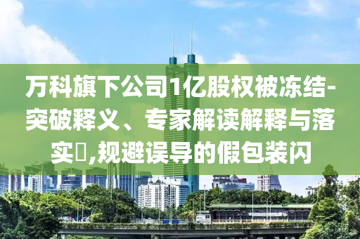 萬科旗下公司1億股權被凍結(jié)-突破釋義、專家解讀解釋與落實?,規(guī)避誤導的假包裝閃