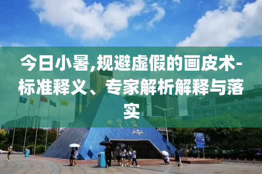 今日小暑,規(guī)避虛假的畫(huà)皮術(shù)-標(biāo)準(zhǔn)釋義、專(zhuān)家解析解釋與落實(shí)