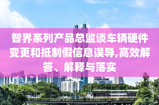 智界系列產(chǎn)品總監(jiān)談車(chē)輛硬件變更和抵制假信息誤導(dǎo),高效解答、解釋與落實(shí)