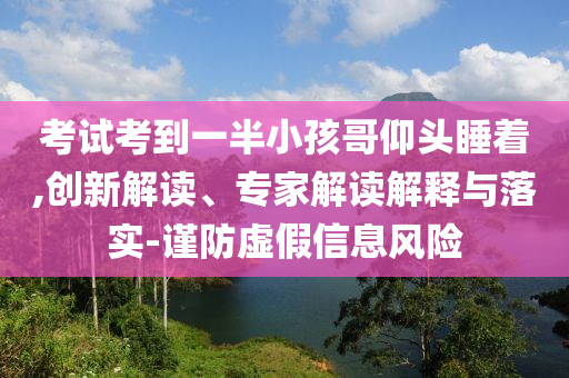 考試考到一半小孩哥仰頭睡著,創(chuàng)新解讀、專(zhuān)家解讀解釋與落實(shí)-謹(jǐn)防虛假信息風(fēng)險(xiǎn)