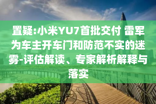置疑:小米YU7首批交付 雷軍為車(chē)主開(kāi)車(chē)門(mén)和防范不實(shí)的迷霧-評(píng)估解讀、專(zhuān)家解析解釋與落實(shí)