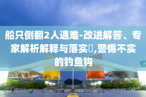船只側(cè)翻2人遇難-改進(jìn)解答、專家解析解釋與落實(shí)?,警惕不實(shí)的釣魚(yú)鉤