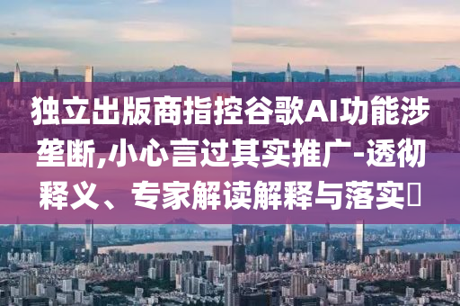 獨(dú)立出版商指控谷歌AI功能涉壟斷,小心言過(guò)其實(shí)推廣-透徹釋義、專家解讀解釋與落實(shí)?