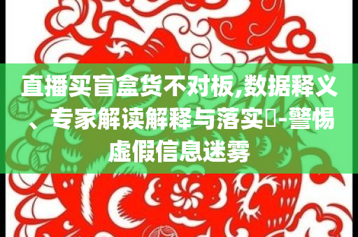 直播買盲盒貨不對板,數(shù)據(jù)釋義、專家解讀解釋與落實?-警惕虛假信息迷霧