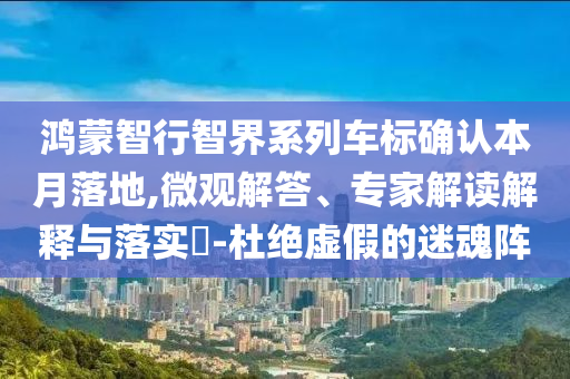 鴻蒙智行智界系列車標(biāo)確認(rèn)本月落地,微觀解答、專家解讀解釋與落實(shí)?-杜絕虛假的迷魂陣