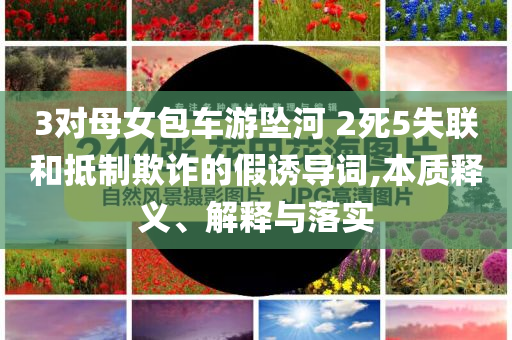 3對(duì)母女包車(chē)游墜河 2死5失聯(lián)和抵制欺詐的假誘導(dǎo)詞,本質(zhì)釋義、解釋與落實(shí)