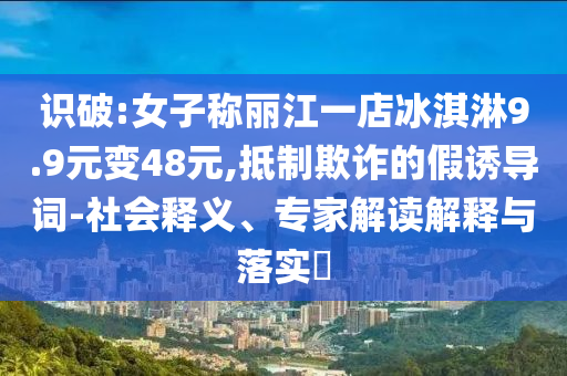 識(shí)破:女子稱(chēng)麗江一店冰淇淋9.9元變48元,抵制欺詐的假誘導(dǎo)詞-社會(huì)釋義、專(zhuān)家解讀解釋與落實(shí)?