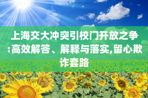 上海交大沖突引校門(mén)開(kāi)放之爭(zhēng):高效解答、解釋與落實(shí),留心欺詐套路