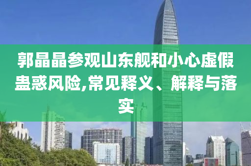 郭晶晶參觀山東艦和小心虛假蠱惑風(fēng)險(xiǎn),常見(jiàn)釋義、解釋與落實(shí)