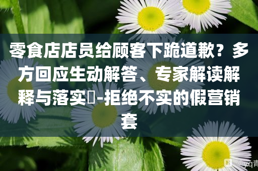 零食店店員給顧客下跪道歉？多方回應(yīng)生動解答、專家解讀解釋與落實?-拒絕不實的假營銷套