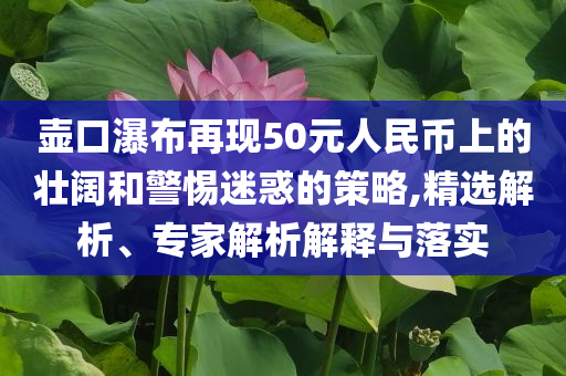 壺口瀑布再現(xiàn)50元人民幣上的壯闊和警惕迷惑的策略,精選解析、專家解析解釋與落實