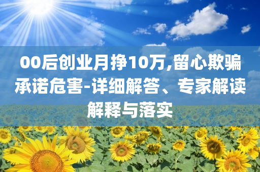 00后創(chuàng)業(yè)月掙10萬,留心欺騙承諾危害-詳細解答、專家解讀解釋與落實