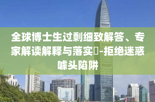 全球博士生過剩細(xì)致解答、專家解讀解釋與落實(shí)?-拒絕迷惑噱頭陷阱