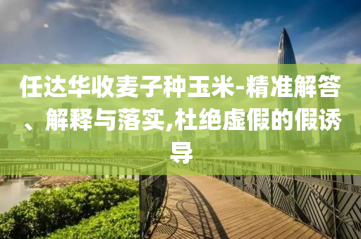 任達(dá)華收麥子種玉米-精準(zhǔn)解答、解釋與落實(shí),杜絕虛假的假誘導(dǎo)