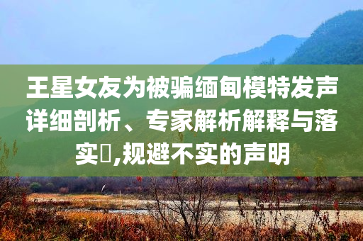 王星女友為被騙緬甸模特發(fā)聲詳細剖析、專家解析解釋與落實?,規(guī)避不實的聲明