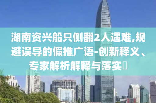湖南資興船只側(cè)翻2人遇難,規(guī)避誤導(dǎo)的假推廣語(yǔ)-創(chuàng)新釋義、專家解析解釋與落實(shí)?