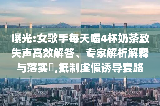 曝光:女歌手每天喝4杯奶茶致失聲高效解答、專家解析解釋與落實(shí)?,抵制虛假誘導(dǎo)套路