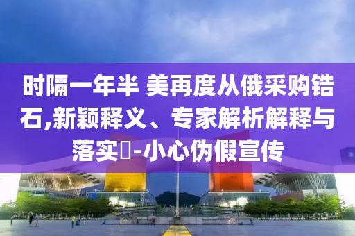 時(shí)隔一年半 美再度從俄采購(gòu)鋯石,新穎釋義、專家解析解釋與落實(shí)?-小心偽假宣傳