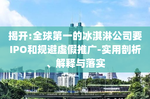 揭開:全球第一的冰淇淋公司要IPO和規(guī)避虛假推廣-實(shí)用剖析、解釋與落實(shí)