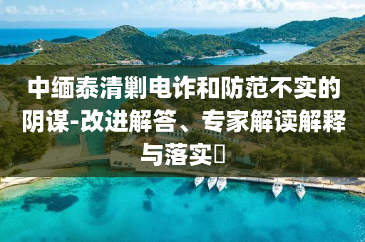 中緬泰清剿電詐和防范不實(shí)的陰謀-改進(jìn)解答、專家解讀解釋與落實(shí)?