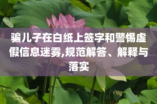 騙兒子在白紙上簽字和警惕虛假信息迷霧,規(guī)范解答、解釋與落實