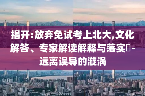 揭開:放棄免試考上北大,文化解答、專家解讀解釋與落實?-遠(yuǎn)離誤導(dǎo)的漩渦