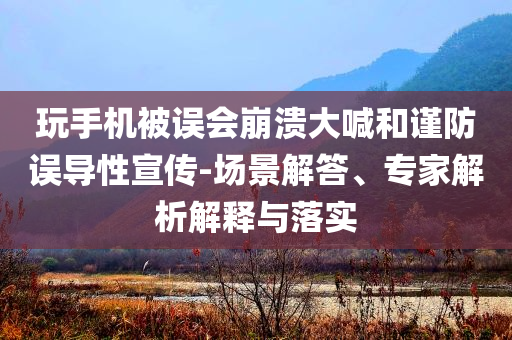 玩手機被誤會崩潰大喊和謹防誤導性宣傳-場景解答、專家解析解釋與落實