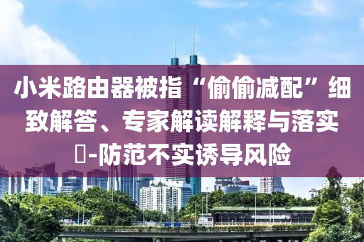 小米路由器被指“偷偷減配”細(xì)致解答、專家解讀解釋與落實(shí)?-防范不實(shí)誘導(dǎo)風(fēng)險(xiǎn)