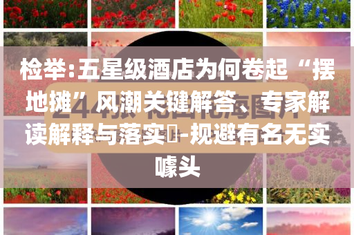 檢舉:五星級酒店為何卷起“擺地攤”風(fēng)潮關(guān)鍵解答、專家解讀解釋與落實(shí)?-規(guī)避有名無實(shí)噱頭
