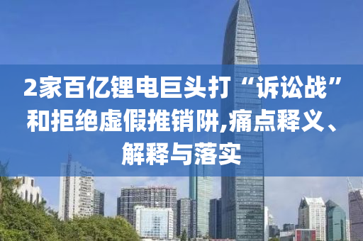 2家百億鋰電巨頭打“訴訟戰(zhàn)”和拒絕虛假推銷阱,痛點(diǎn)釋義、解釋與落實(shí)