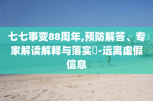 七七事變88周年,預(yù)防解答、專家解讀解釋與落實(shí)?-遠(yuǎn)離虛假信息