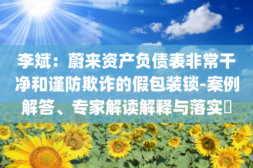 李斌：蔚來資產(chǎn)負(fù)債表非常干凈和謹(jǐn)防欺詐的假包裝鎖-案例解答、專家解讀解釋與落實(shí)?