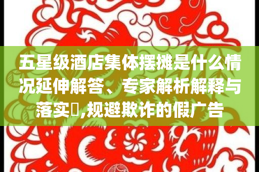 五星級酒店集體擺攤是什么情況延伸解答、專家解析解釋與落實?,規(guī)避欺詐的假廣告