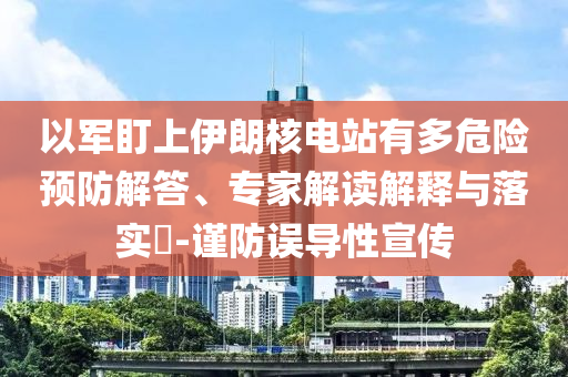 以軍盯上伊朗核電站有多危險(xiǎn)預(yù)防解答、專家解讀解釋與落實(shí)?-謹(jǐn)防誤導(dǎo)性宣傳