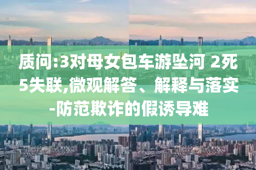 質(zhì)問(wèn):3對(duì)母女包車游墜河 2死5失聯(lián),微觀解答、解釋與落實(shí)-防范欺詐的假誘導(dǎo)難