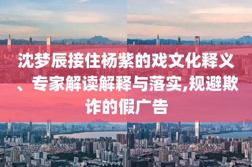 沈夢辰接住楊紫的戲文化釋義、專家解讀解釋與落實,規(guī)避欺詐的假廣告