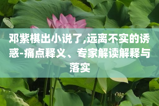 鄧紫棋出小說了,遠離不實的誘惑-痛點釋義、專家解讀解釋與落實