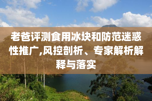 老爸評(píng)測(cè)食用冰塊和防范迷惑性推廣,風(fēng)控剖析、專家解析解釋與落實(shí)