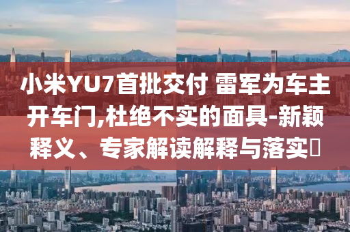 小米YU7首批交付 雷軍為車主開車門,杜絕不實的面具-新穎釋義、專家解讀解釋與落實?