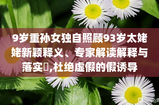 9歲重孫女獨(dú)自照顧93歲太姥姥新穎釋義、專家解讀解釋與落實(shí)?,杜絕虛假的假誘導(dǎo)