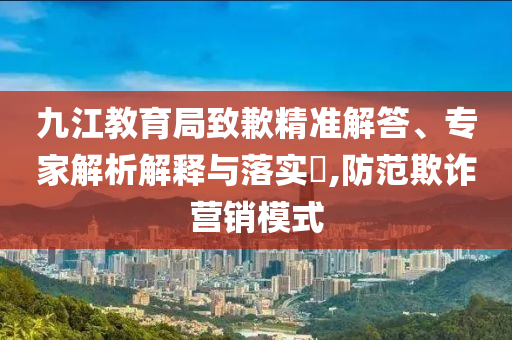 九江教育局致歉精準解答、專家解析解釋與落實?,防范欺詐營銷模式